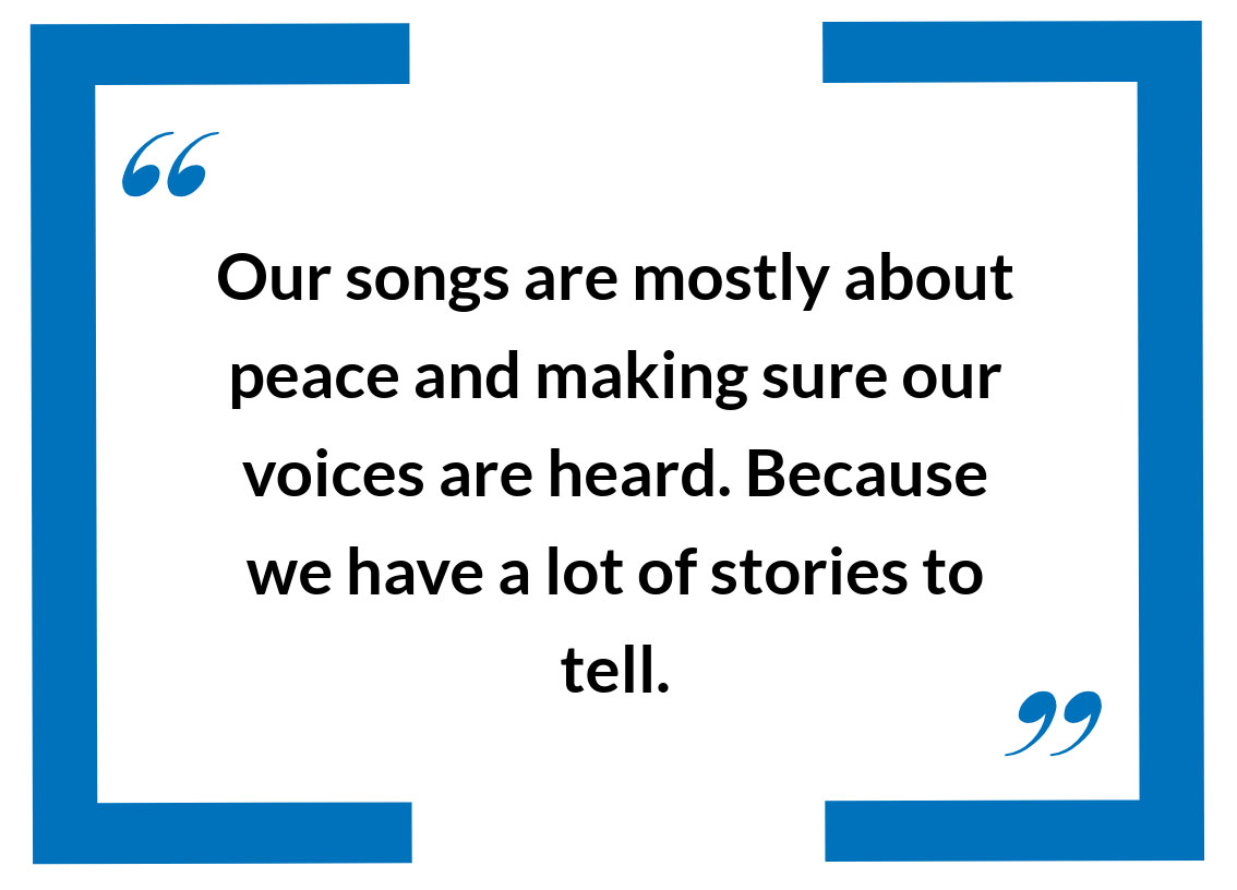 “Our songs are mostly about peace and making sure our voices are heard. Because we have a lot of stories to tell.”