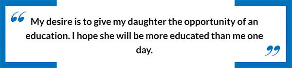 My desire is to give my daughter the opportunity of an education.  I hope she will be more educated than me one day.