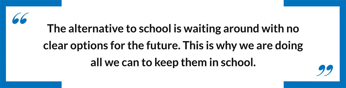 The alternative to school is waiting around with no clear options for the future.  This is why we are doing all we can to keep them in school.